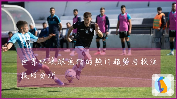 世界杯滚球竞猜的热门趋势与投注技巧分析
